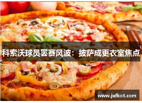 科索沃球员罢赛风波:披萨成更衣室焦点 科索沃球员罢赛风波:披萨成更衣室焦点